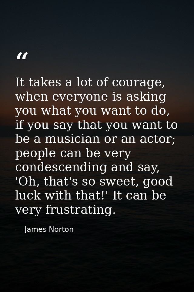 It takes a lot of courage, when everyone is asking you what you want to do, if you say that you want to be a musician or — James Norton