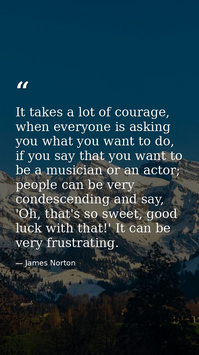It takes a lot of courage, when everyone is asking you what you want to do, if you say that you want to be a musician or — James Norton