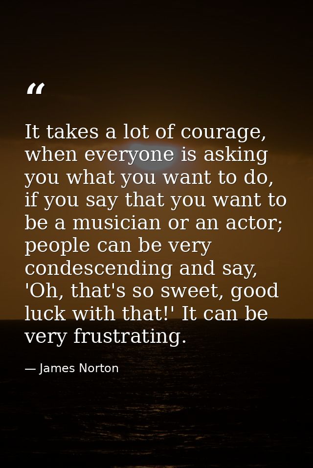 It takes a lot of courage, when everyone is asking you what you want to do, if you say that you want to be a musician or — James Norton