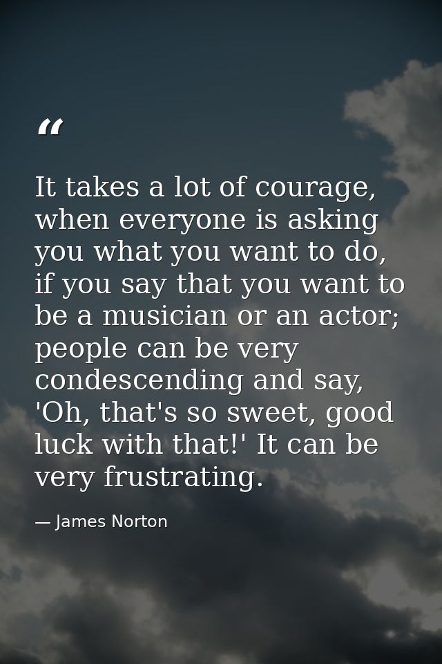 It takes a lot of courage, when everyone is asking you what you want to do, if you say that you want to be a musician or — James Norton