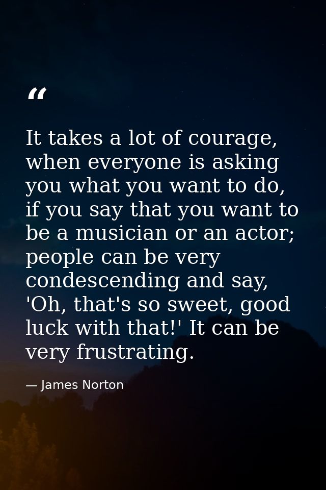 It takes a lot of courage, when everyone is asking you what you want to do, if you say that you want to be a musician or — James Norton