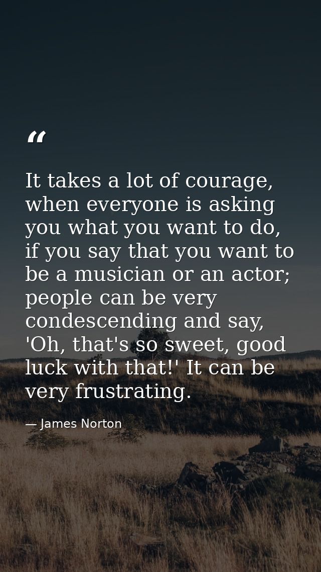 It takes a lot of courage, when everyone is asking you what you want to do, if you say that you want to be a musician or — James Norton