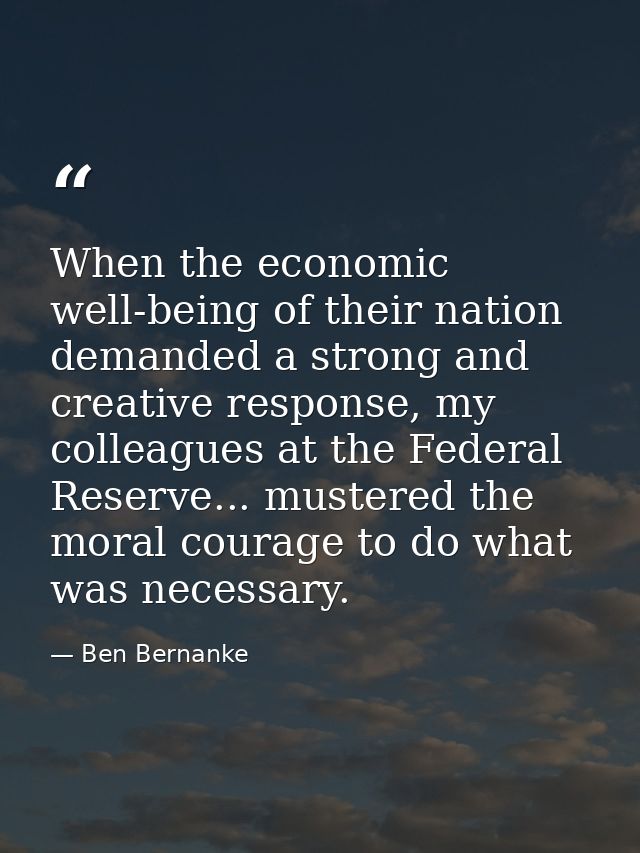 When the economic well-being of their nation demanded a strong and creative response, my colleagues at the Federal Reser — Ben Bernanke