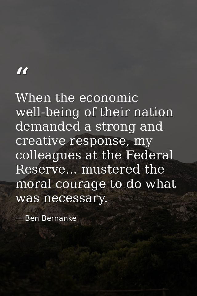When the economic well-being of their nation demanded a strong and creative response, my colleagues at the Federal Reser — Ben Bernanke