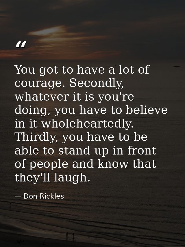 You got to have a lot of courage. Secondly, whatever it is you're doing, you have to believe in it wholeheartedly. Third — Don Rickles