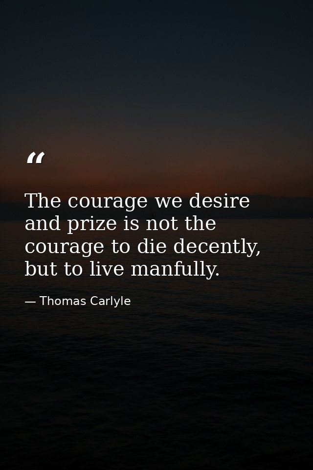 The courage we desire and prize is not the courage to die decently, but to live manfully. — Thomas Carlyle