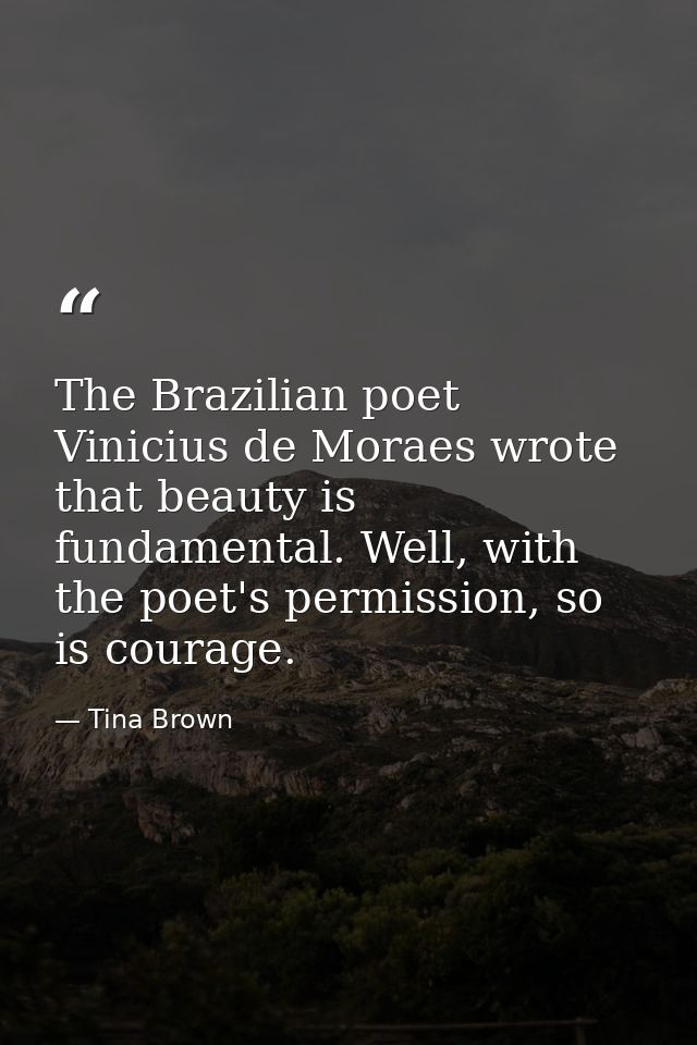 The Brazilian poet Vinicius de Moraes wrote that beauty is fundamental. Well, with the poet's permission, so is courage. — Tina Brown