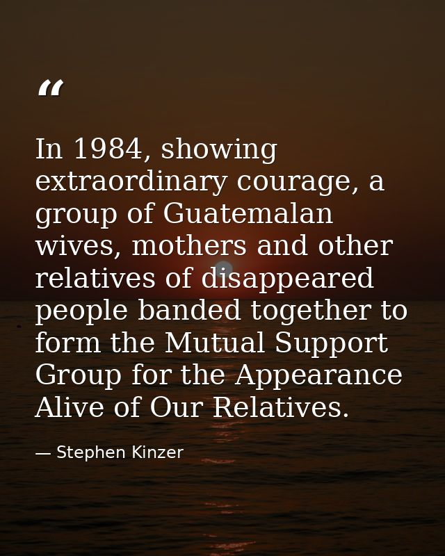 In 1984, showing extraordinary courage, a group of Guatemalan wives, mothers and other relatives of disappeared people b — Stephen Kinzer