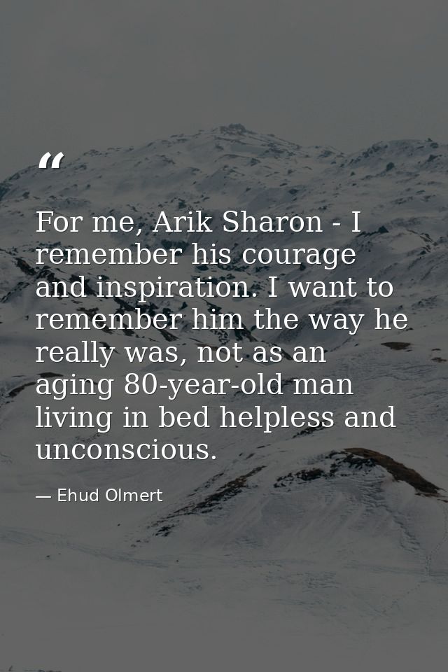 For me, Arik Sharon - I remember his courage and inspiration. I want to remember him the way he really was, not as an ag — Ehud Olmert