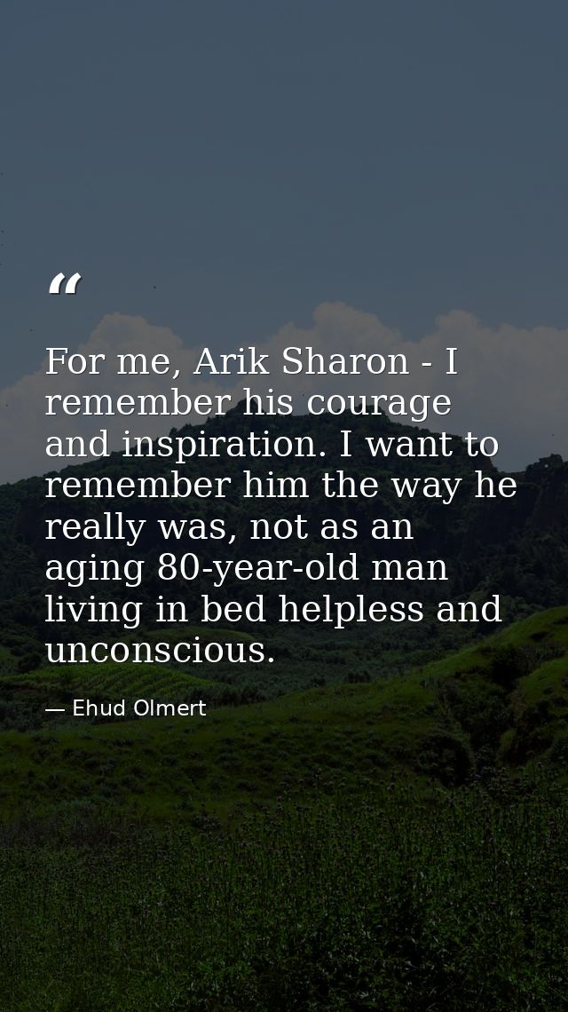 For me, Arik Sharon - I remember his courage and inspiration. I want to remember him the way he really was, not as an ag — Ehud Olmert