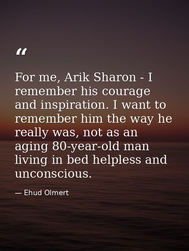 For me, Arik Sharon - I remember his courage and inspiration. I want to remember him the way he really was, not as an ag — Ehud Olmert