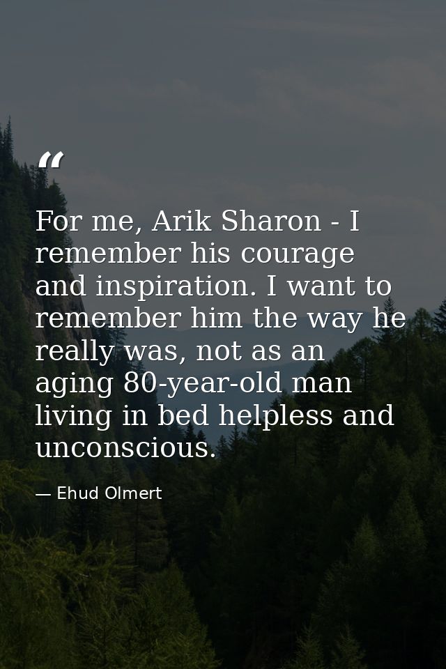 For me, Arik Sharon - I remember his courage and inspiration. I want to remember him the way he really was, not as an ag — Ehud Olmert