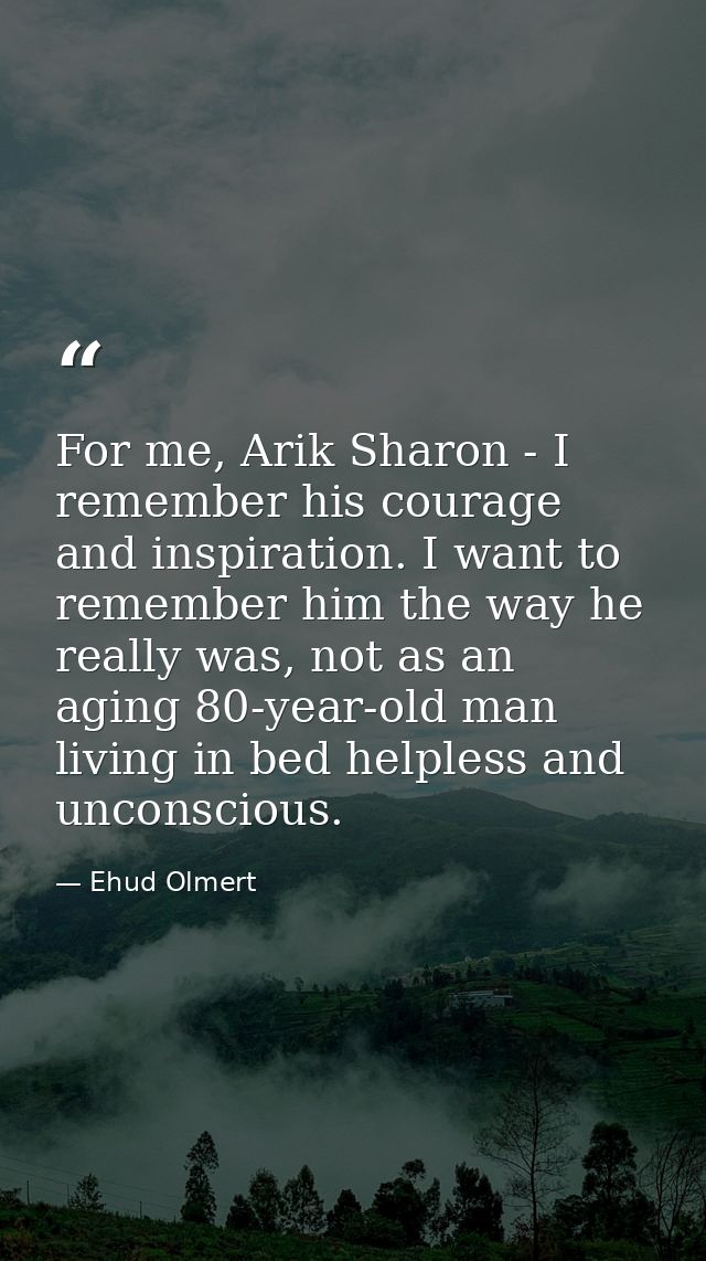 For me, Arik Sharon - I remember his courage and inspiration. I want to remember him the way he really was, not as an ag — Ehud Olmert