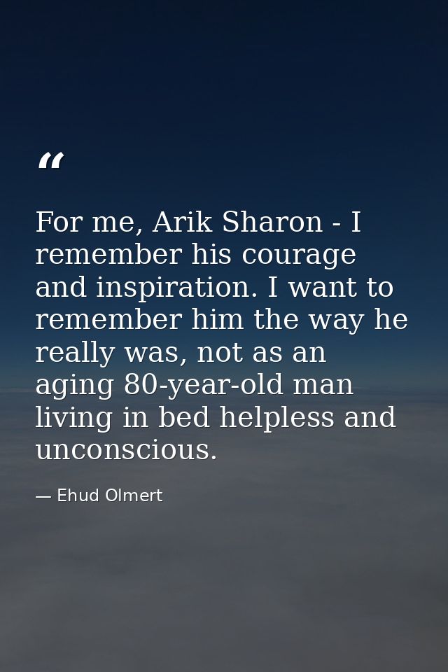 For me, Arik Sharon - I remember his courage and inspiration. I want to remember him the way he really was, not as an ag — Ehud Olmert