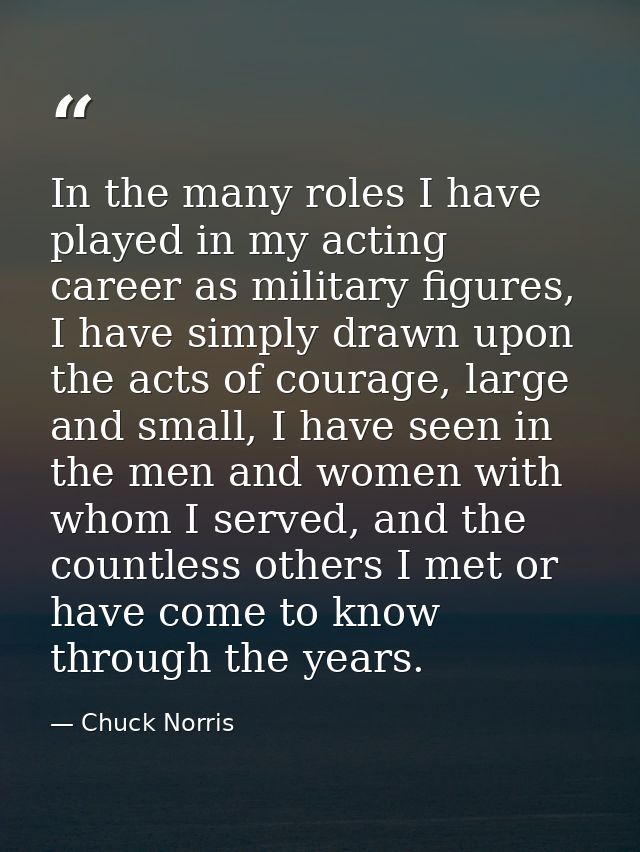 In the many roles I have played in my acting career as military figures, I have simply drawn upon the acts of courage, l — Chuck Norris