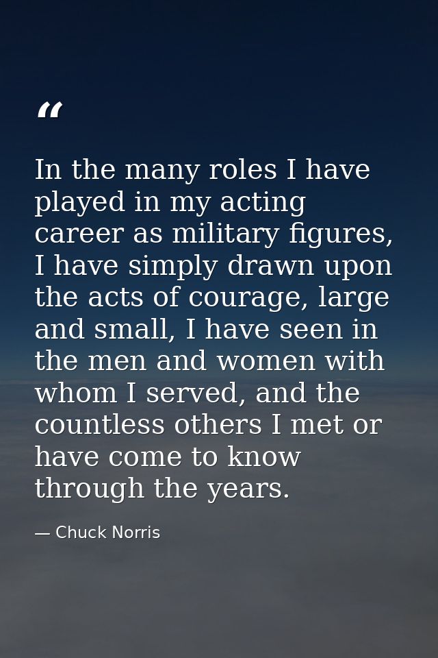 In the many roles I have played in my acting career as military figures, I have simply drawn upon the acts of courage, l — Chuck Norris