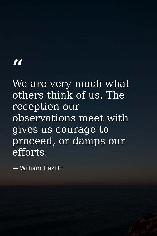 We are very much what others think of us. The reception our observations meet with gives us courage to proceed, or damps — William Hazlitt