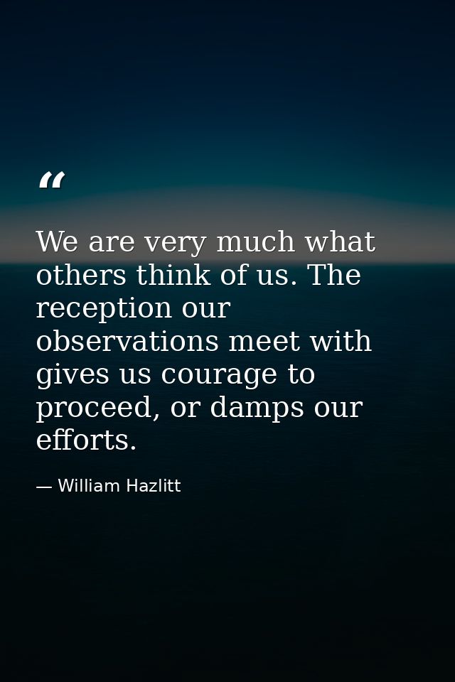 We are very much what others think of us. The reception our observations meet with gives us courage to proceed, or damps — William Hazlitt