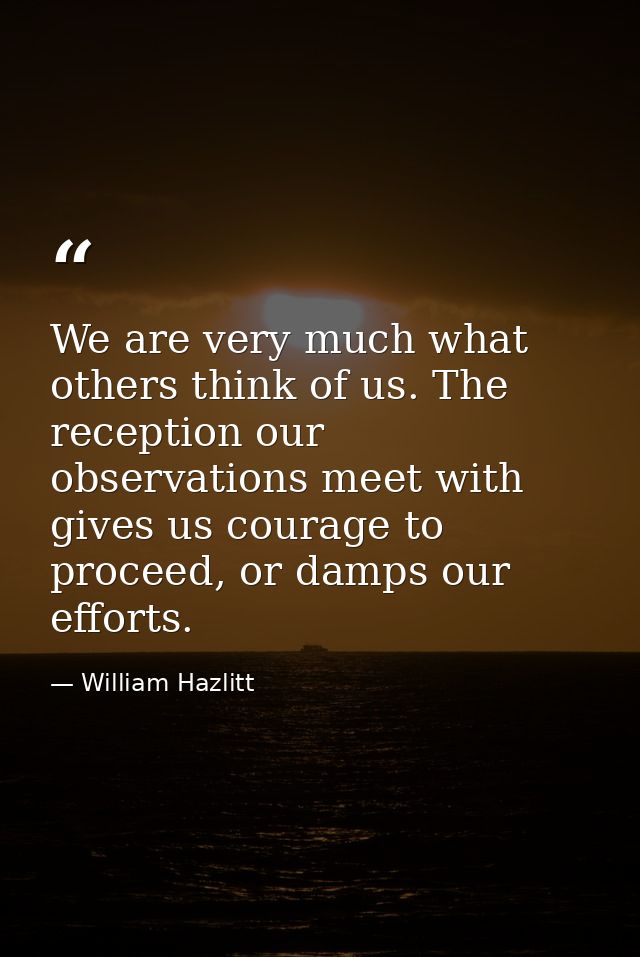 We are very much what others think of us. The reception our observations meet with gives us courage to proceed, or damps — William Hazlitt