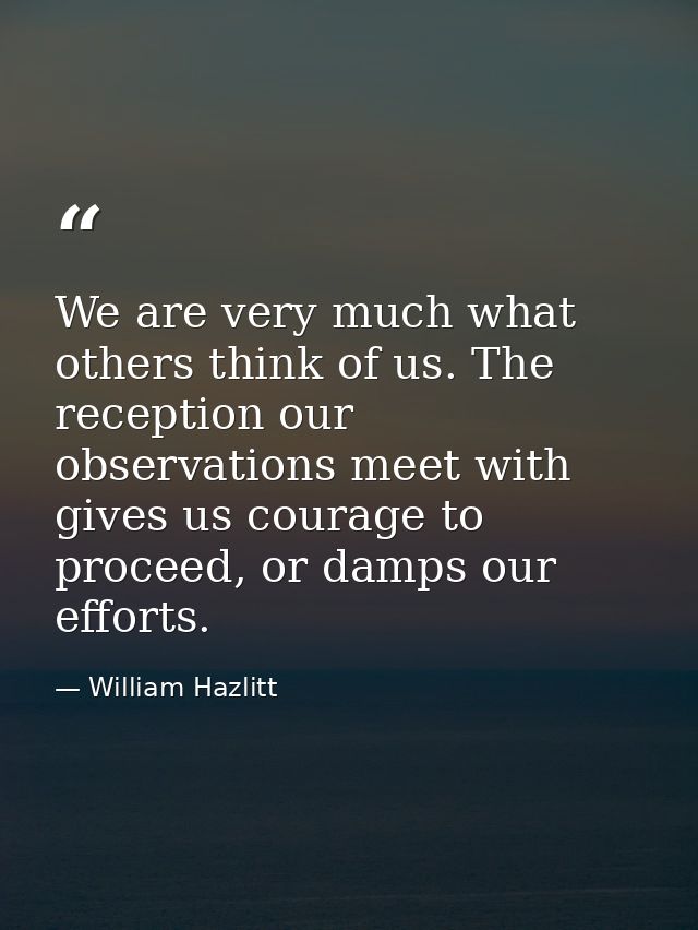 We are very much what others think of us. The reception our observations meet with gives us courage to proceed, or damps — William Hazlitt