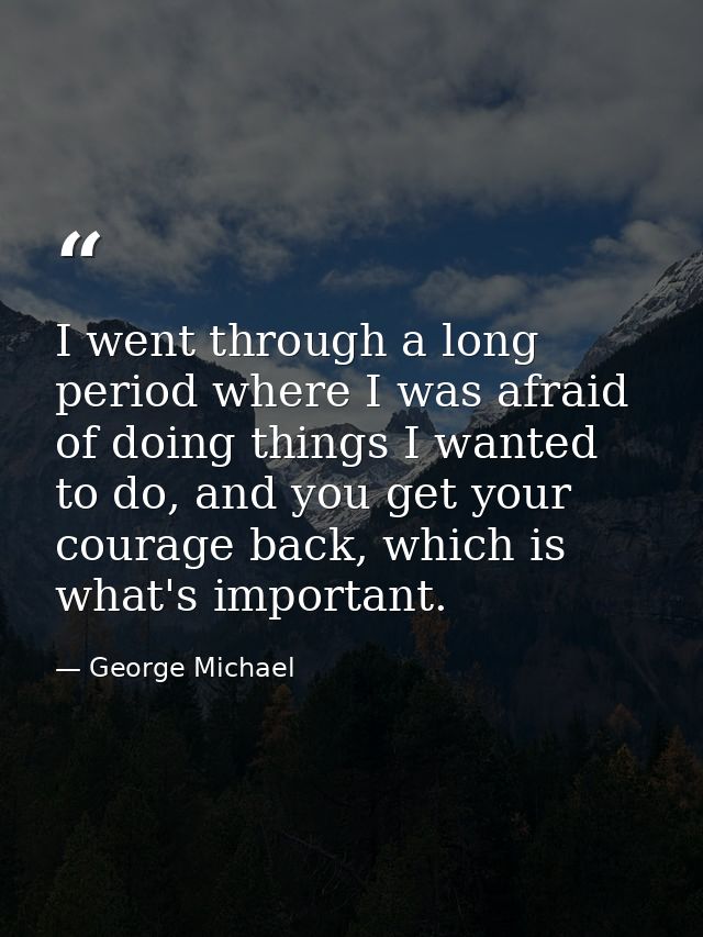I went through a long period where I was afraid of doing things I wanted to do, and you get your courage back, which is  — George Michael