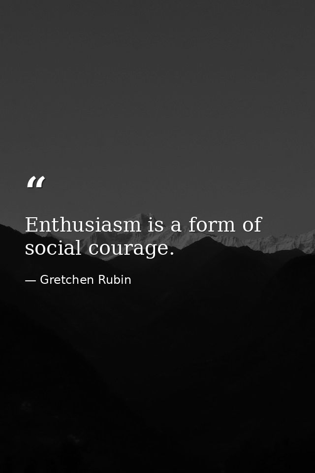 Enthusiasm is a form of social courage. — Gretchen Rubin