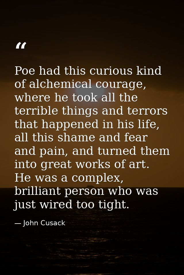 Poe had this curious kind of alchemical courage, where he took all the terrible things and terrors that happened in his  — John Cusack
