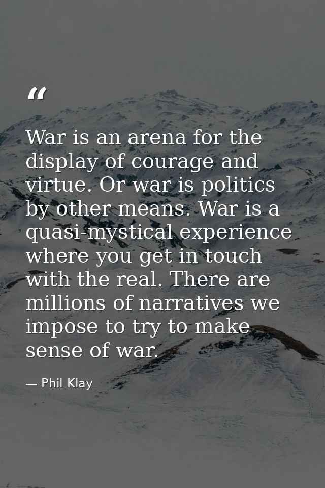 War is an arena for the display of courage and virtue. Or war is politics by other means. War is a quasi-mystical experi — Phil Klay