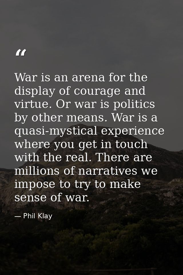 War is an arena for the display of courage and virtue. Or war is politics by other means. War is a quasi-mystical experi — Phil Klay