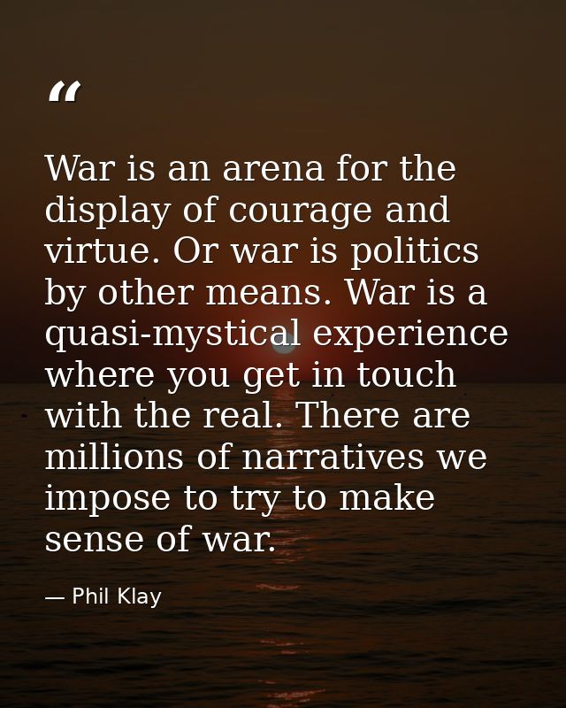 War is an arena for the display of courage and virtue. Or war is politics by other means. War is a quasi-mystical experi — Phil Klay