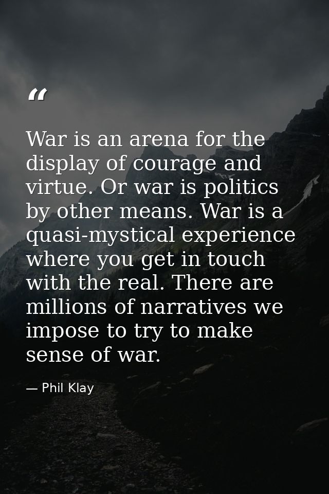 War is an arena for the display of courage and virtue. Or war is politics by other means. War is a quasi-mystical experi — Phil Klay
