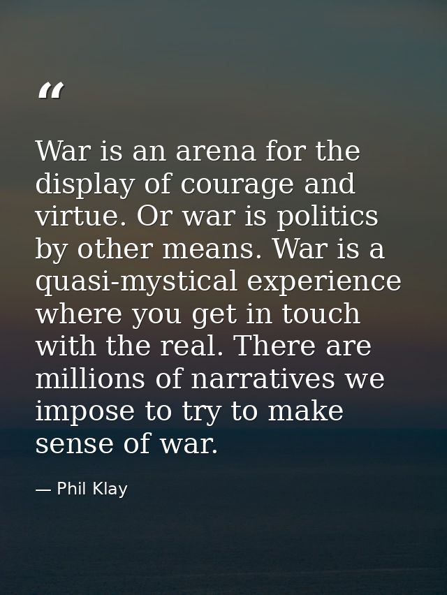 War is an arena for the display of courage and virtue. Or war is politics by other means. War is a quasi-mystical experi — Phil Klay