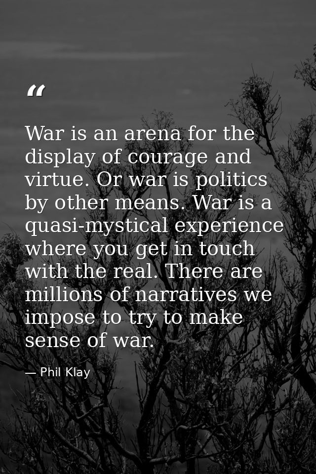 War is an arena for the display of courage and virtue. Or war is politics by other means. War is a quasi-mystical experi — Phil Klay