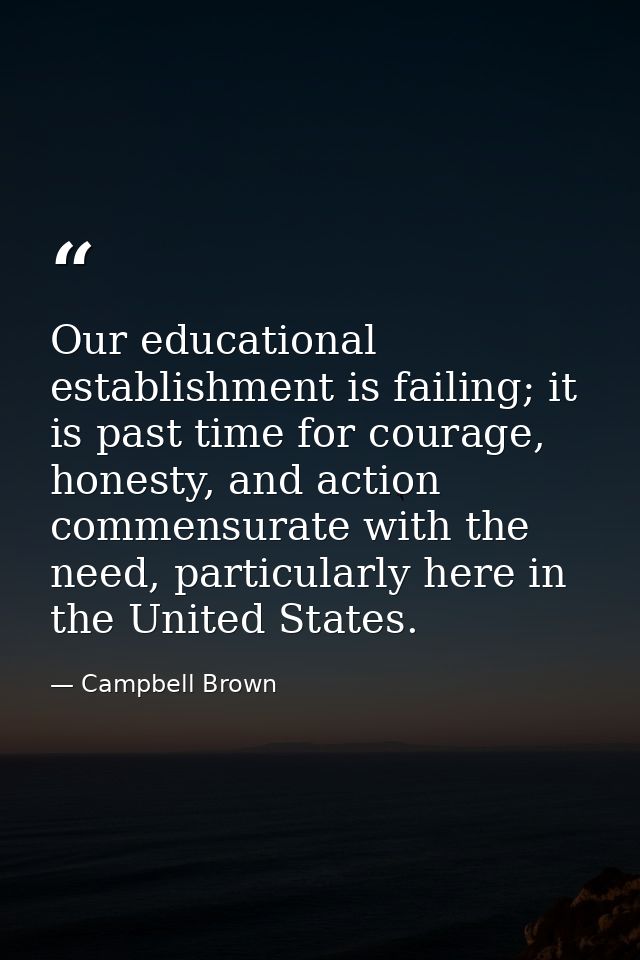 Our educational establishment is failing; it is past time for courage, honesty, and action commensurate with the need, p — Campbell Brown
