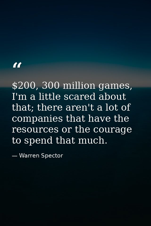 $200, 300 million games, I'm a little scared about that; there aren't a lot of companies that have the resources or the  — Warren Spector