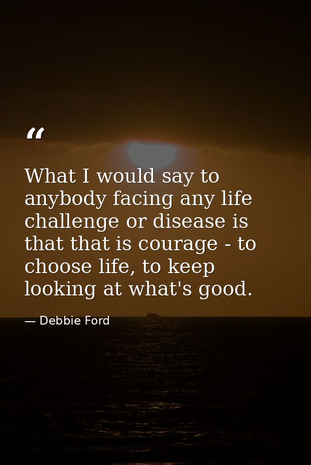 What I would say to anybody facing any life challenge or disease is that that is courage - to choose life, to keep looki — Debbie Ford