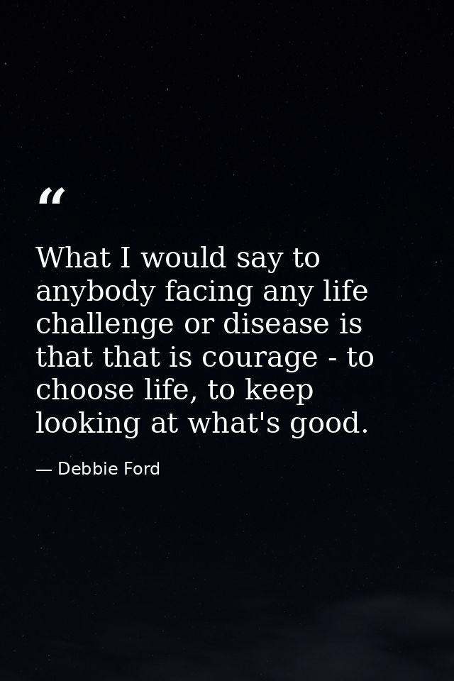 What I would say to anybody facing any life challenge or disease is that that is courage - to choose life, to keep looki — Debbie Ford