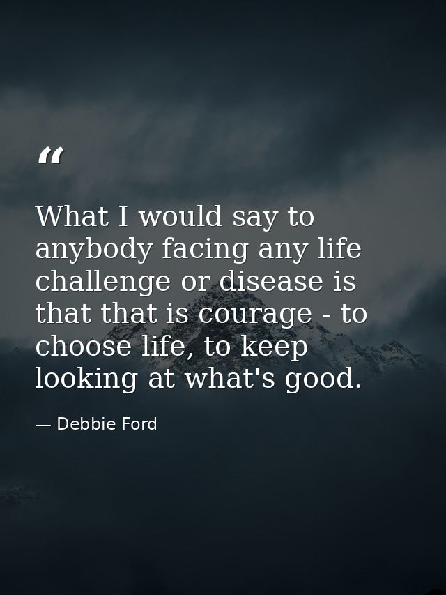 What I would say to anybody facing any life challenge or disease is that that is courage - to choose life, to keep looki — Debbie Ford