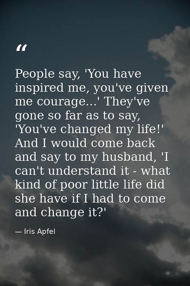 People say, 'You have inspired me, you've given me courage...' They've gone so far as to say, 'You've changed my life!'  — Iris Apfel