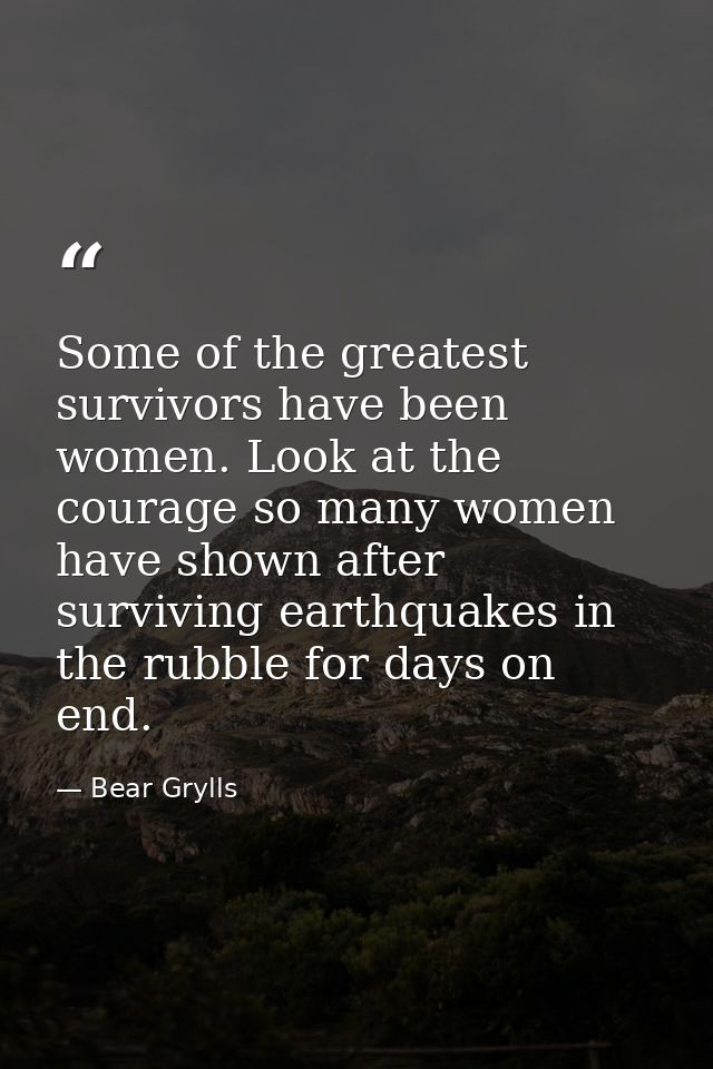 Some of the greatest survivors have been women. Look at the courage so many women have shown after surviving earthquakes — Bear Grylls