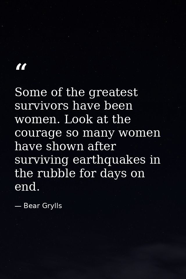 Some of the greatest survivors have been women. Look at the courage so many women have shown after surviving earthquakes — Bear Grylls