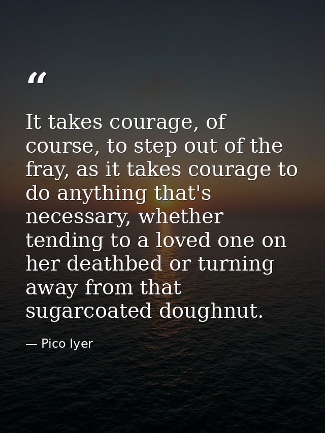 It takes courage, of course, to step out of the fray, as it takes courage to do anything that's necessary, whether tendi — Pico Iyer