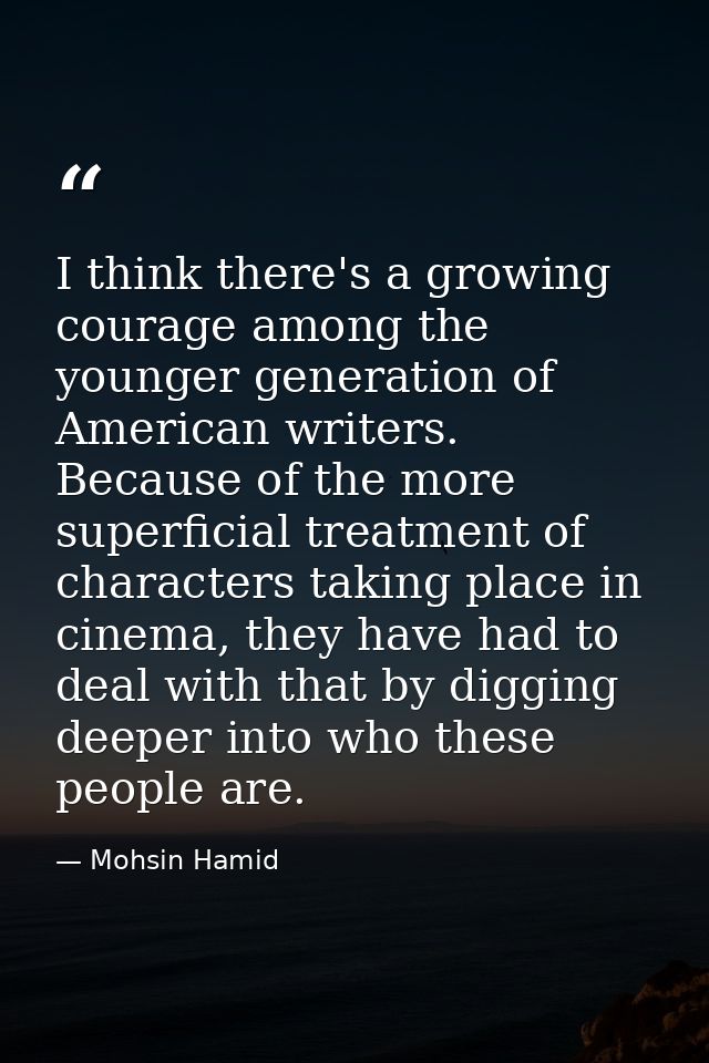 I think there's a growing courage among the younger generation of American writers. Because of the more superficial trea — Mohsin Hamid