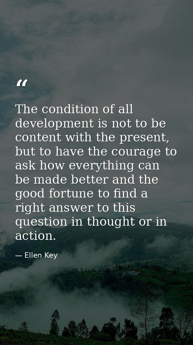 The condition of all development is not to be content with the present, but to have the courage to ask how everything ca — Ellen Key