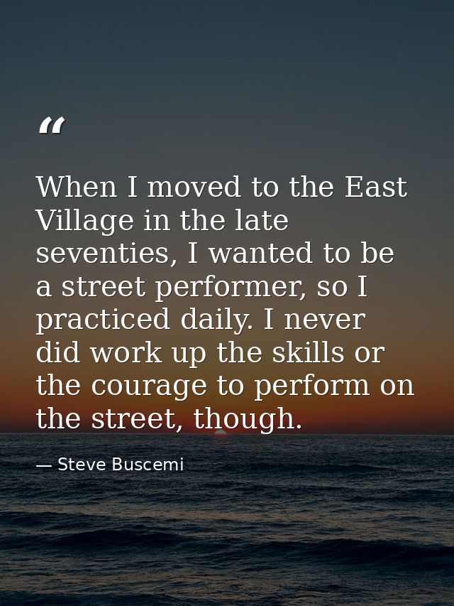 When I moved to the East Village in the late seventies, I wanted to be a street performer, so I practiced daily. I never — Steve Buscemi