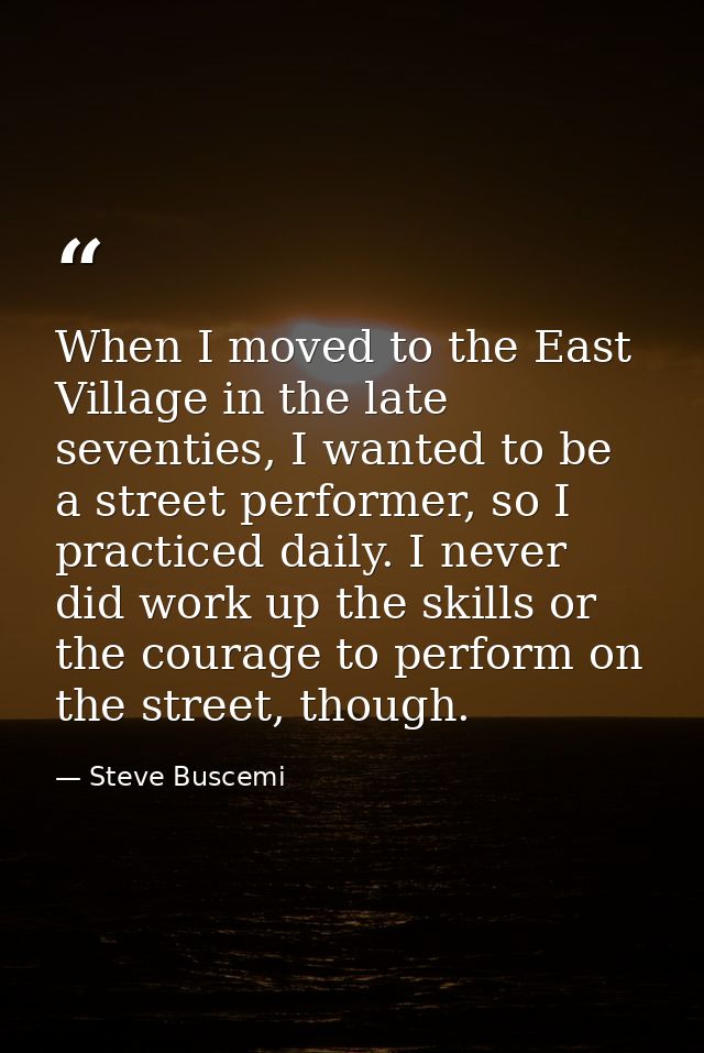When I moved to the East Village in the late seventies, I wanted to be a street performer, so I practiced daily. I never — Steve Buscemi