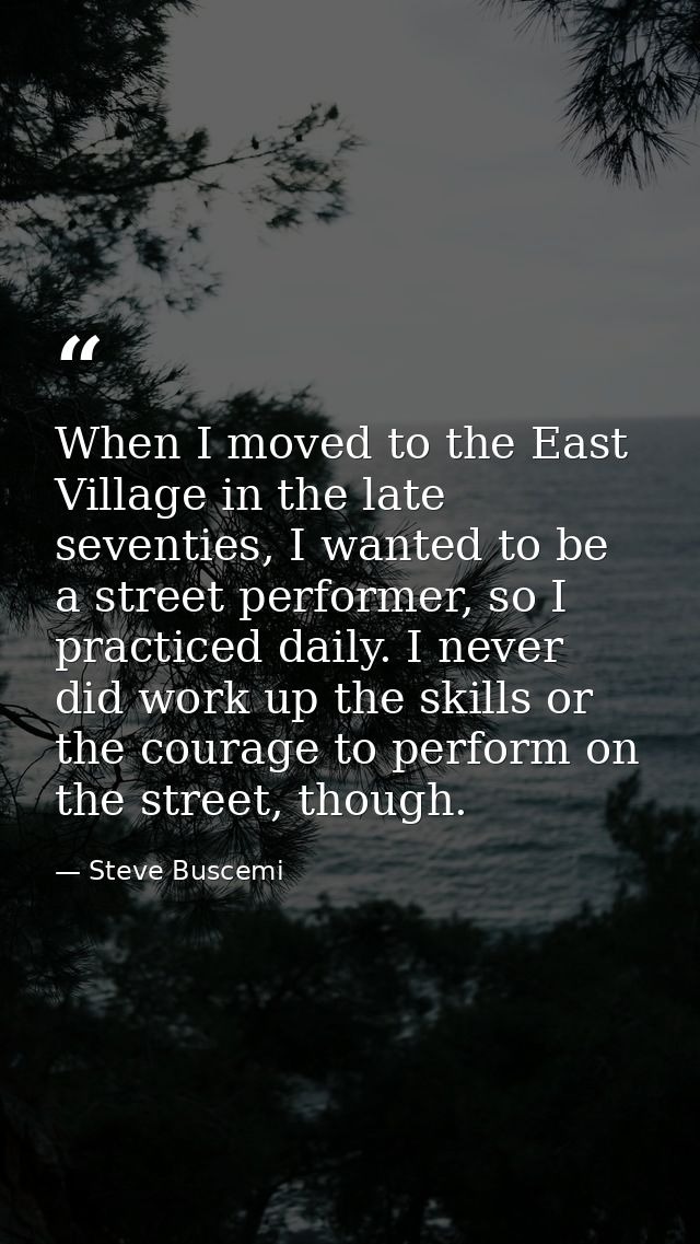 When I moved to the East Village in the late seventies, I wanted to be a street performer, so I practiced daily. I never — Steve Buscemi