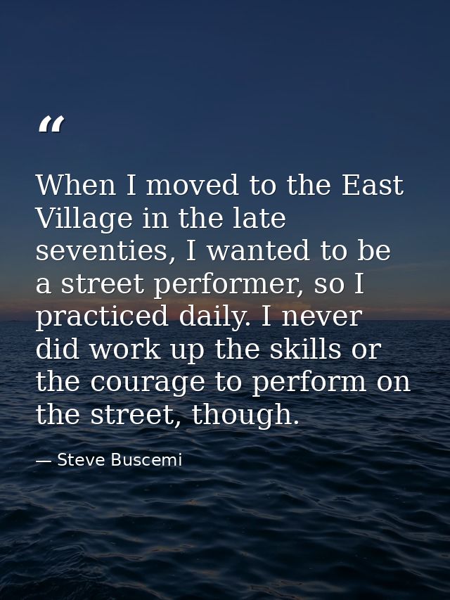 When I moved to the East Village in the late seventies, I wanted to be a street performer, so I practiced daily. I never — Steve Buscemi