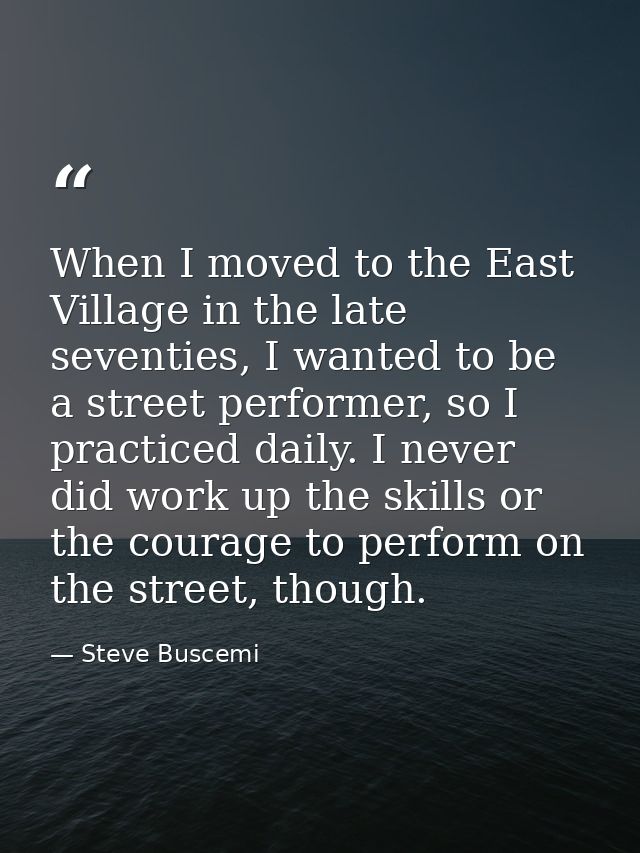 When I moved to the East Village in the late seventies, I wanted to be a street performer, so I practiced daily. I never — Steve Buscemi
