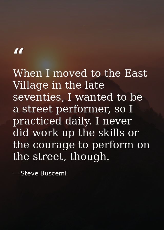 When I moved to the East Village in the late seventies, I wanted to be a street performer, so I practiced daily. I never — Steve Buscemi